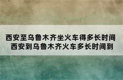 西安至乌鲁木齐坐火车得多长时间 西安到乌鲁木齐火车多长时间到